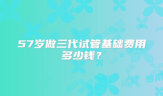57岁做三代试管基础费用多少钱？