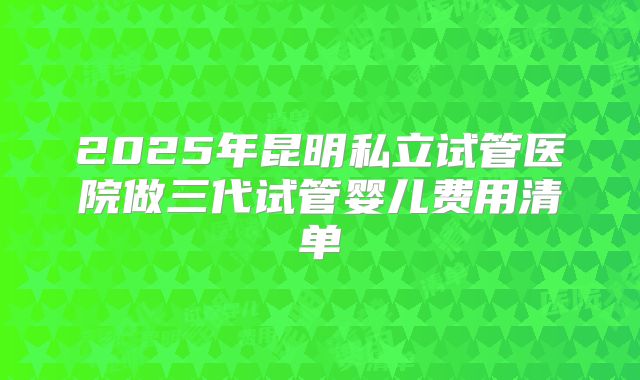 2025年昆明私立试管医院做三代试管婴儿费用清单