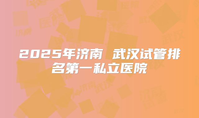 2025年济南 武汉试管排名第一私立医院