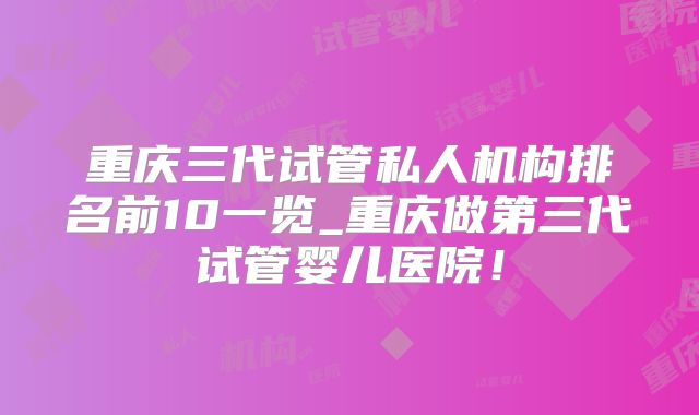 重庆三代试管私人机构排名前10一览_重庆做第三代试管婴儿医院！