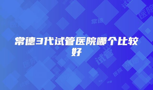 常德3代试管医院哪个比较好