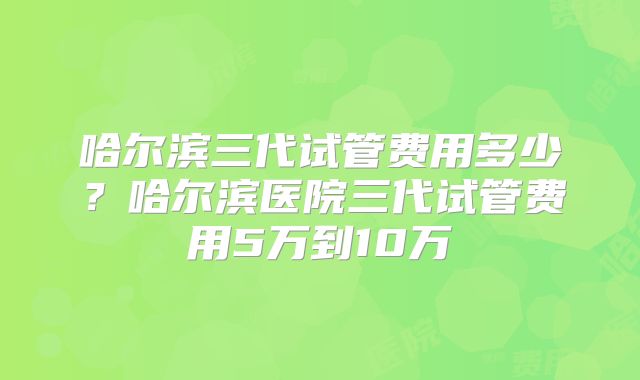 哈尔滨三代试管费用多少？哈尔滨医院三代试管费用5万到10万
