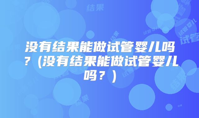 没有结果能做试管婴儿吗？(没有结果能做试管婴儿吗？)