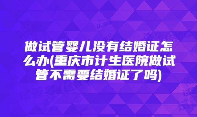 做试管婴儿没有结婚证怎么办(重庆市计生医院做试管不需要结婚证了吗)