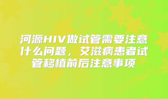 河源HIV做试管需要注意什么问题，艾滋病患者试管移植前后注意事项