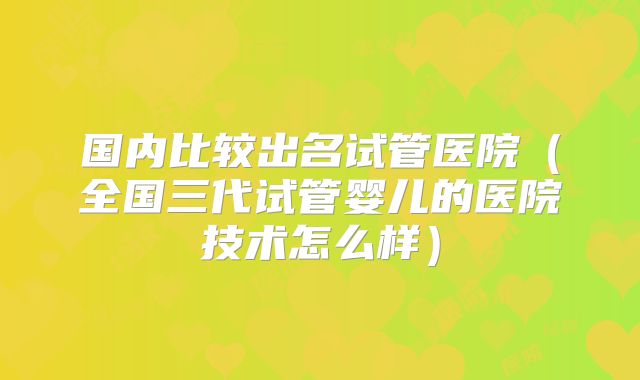 国内比较出名试管医院（全国三代试管婴儿的医院技术怎么样）