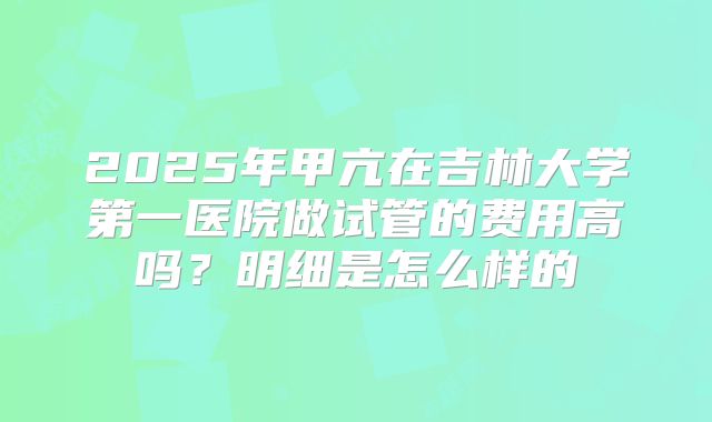 2025年甲亢在吉林大学第一医院做试管的费用高吗?明细是怎么样的