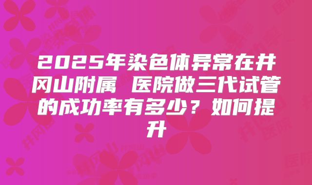 2025年染色体异常在井冈山附属 医院做三代试管的成功率有多少？如何提升