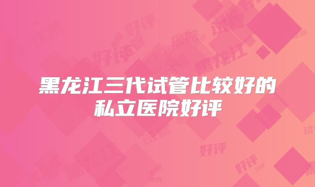 黑龙江三代试管比较好的私立医院好评