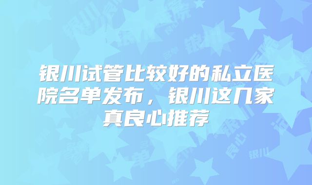 银川试管比较好的私立医院名单发布，银川这几家真良心推荐