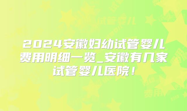 2024安徽妇幼试管婴儿费用明细一览_安徽有几家试管婴儿医院！