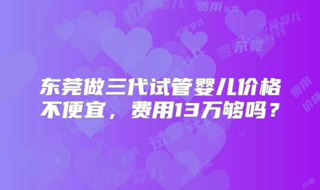 东莞做三代试管婴儿价格不便宜,费用13万够吗?