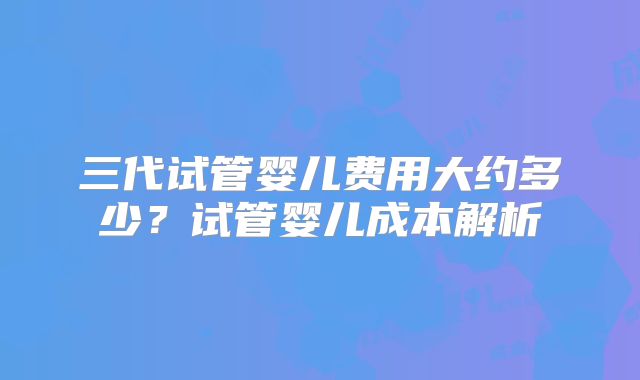 三代试管婴儿费用大约多少?试管婴儿成本解析