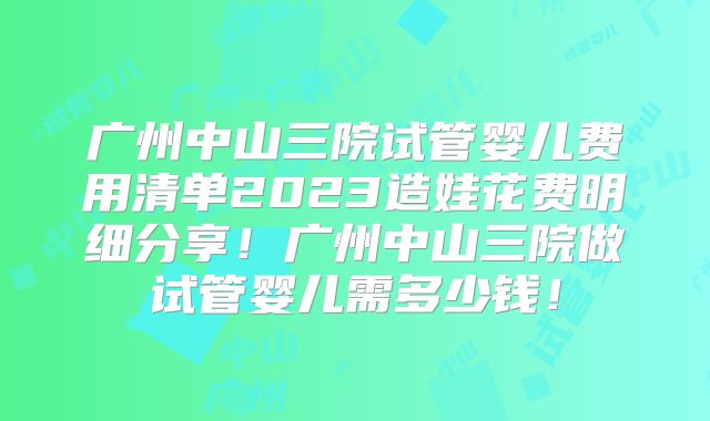 广州中山三院试管婴儿费用清单2023造娃花费明细分享！广州中山三院做试管婴儿需多少钱！