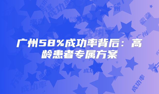 广州58%成功率背后：高龄患者专属方案