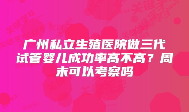 广州私立生殖医院做三代试管婴儿成功率高不高？周末可以考察吗