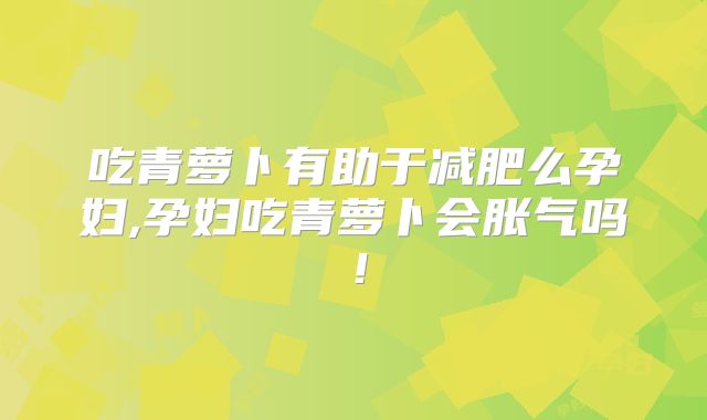 吃青萝卜有助于减肥么孕妇,孕妇吃青萝卜会胀气吗！