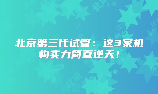 北京第三代试管：这3家机构实力简直逆天！