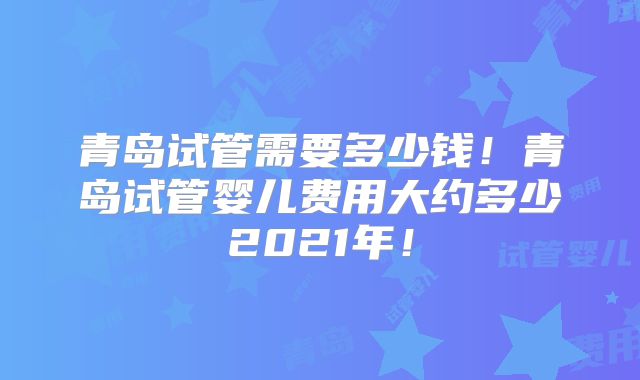 青岛试管需要多少钱!青岛试管婴儿费用大约多少2021年!