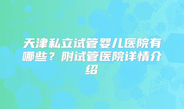 天津私立试管婴儿医院有哪些？附试管医院详情介绍