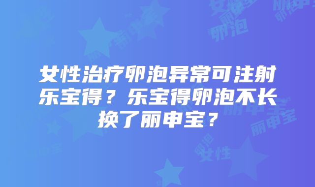 女性治疗卵泡异常可注射乐宝得?乐宝得卵泡不长换了丽申宝?