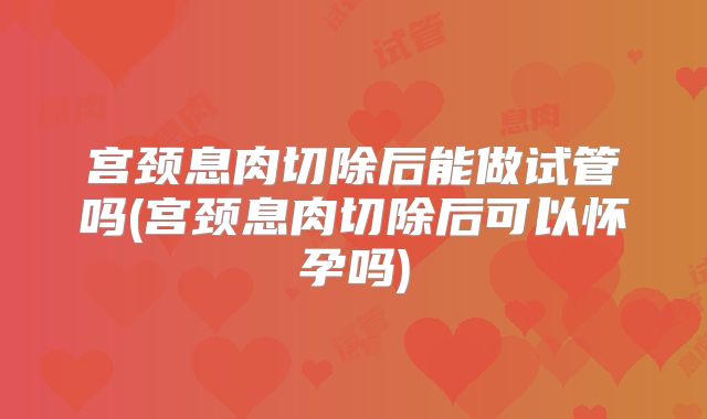 宫颈息肉切除后能做试管吗(宫颈息肉切除后可以怀孕吗)