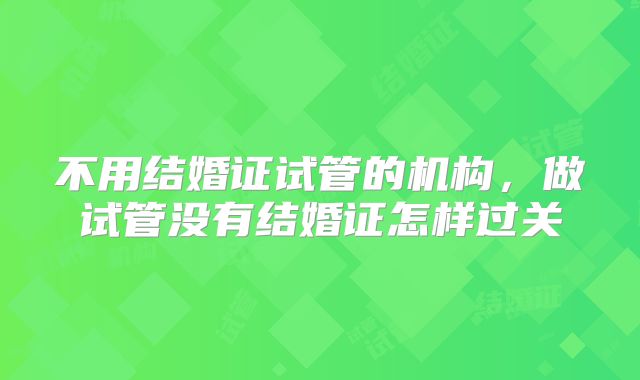 不用结婚证试管的机构,做试管没有结婚证怎样过关