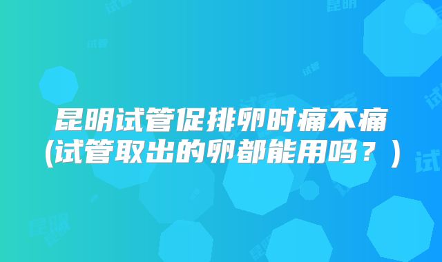 昆明试管促排卵时痛不痛(试管取出的卵都能用吗？)