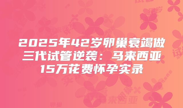 2025年42岁卵巢衰竭做三代试管逆袭：马来西亚15万花费怀孕实录