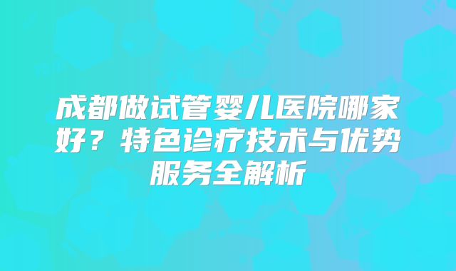 成都做试管婴儿医院哪家好？特色诊疗技术与优势服务全解析