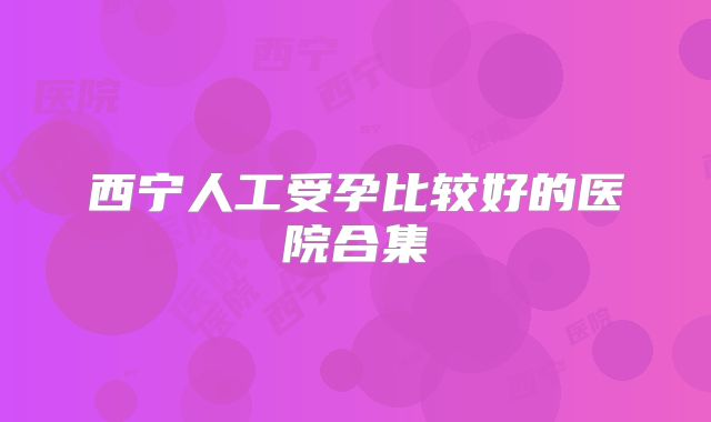 西宁人工受孕比较好的医院合集