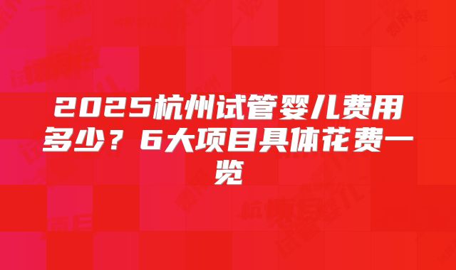 2025杭州试管婴儿费用多少？6大项目具体花费一览