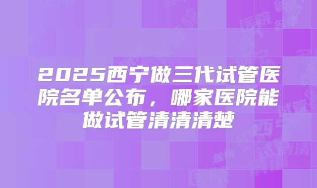 2025西宁做三代试管医院名单公布，哪家医院能做试管清清清楚