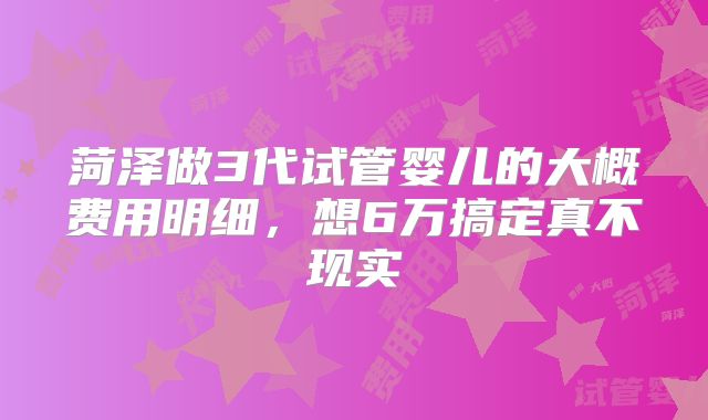 菏泽做3代试管婴儿的大概费用明细,想6万搞定真不现实