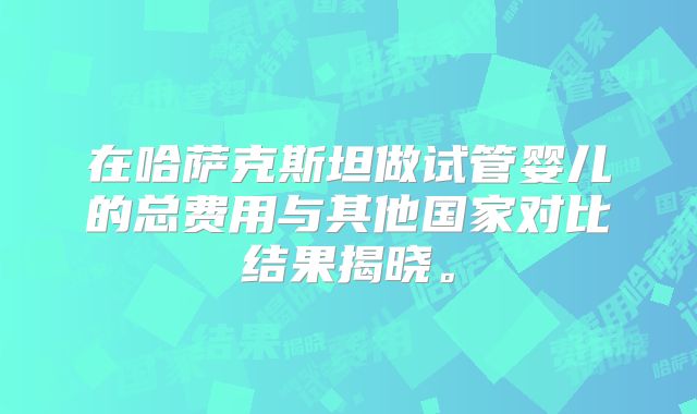 在哈萨克斯坦做试管婴儿的总费用与其他国家对比结果揭晓。