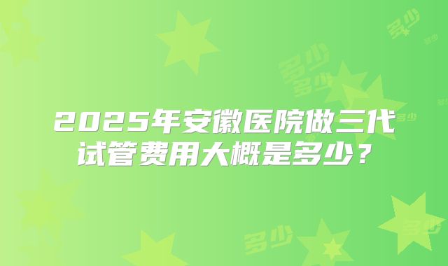 2025年安徽医院做三代试管费用大概是多少？