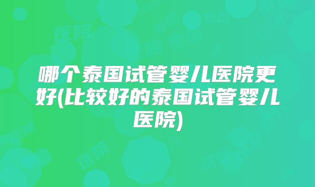 哪个泰国试管婴儿医院更好(比较好的泰国试管婴儿医院)