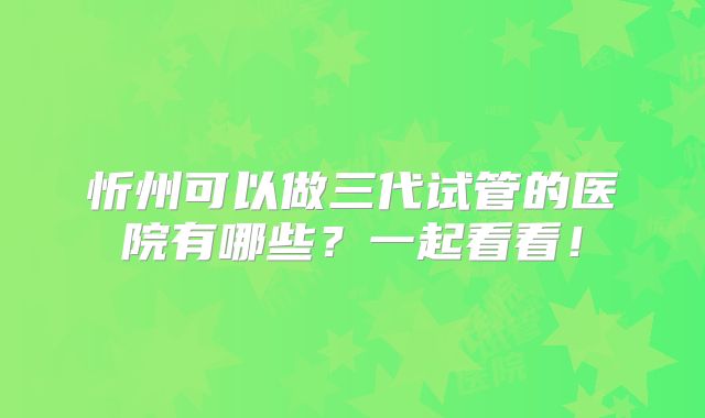 忻州可以做三代试管的医院有哪些？一起看看！
