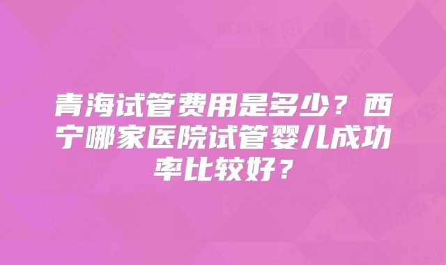 青海试管费用是多少？西宁哪家医院试管婴儿成功率比较好？