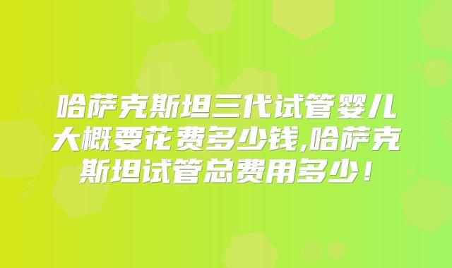 哈萨克斯坦三代试管婴儿大概要花费多少钱,哈萨克斯坦试管总费用多少！