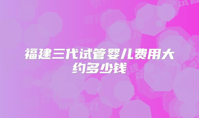 福建三代试管婴儿费用大约多少钱