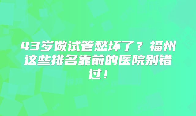43岁做试管愁坏了?福州这些排名靠前的医院别错过!