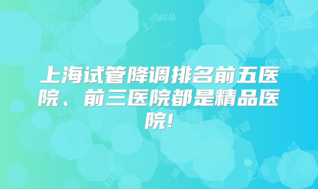 上海试管降调排名前五医院、前三医院都是精品医院!