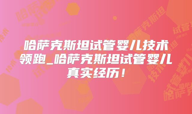 哈萨克斯坦试管婴儿技术领跑_哈萨克斯坦试管婴儿真实经历！