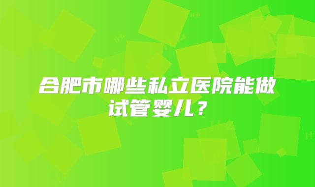合肥市哪些私立医院能做试管婴儿?