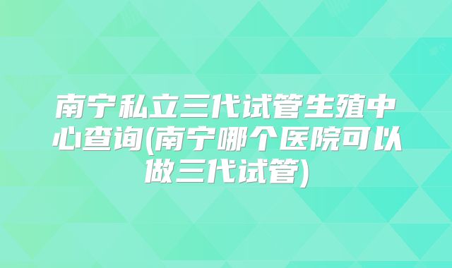 南宁私立三代试管生殖中心查询(南宁哪个医院可以做三代试管)