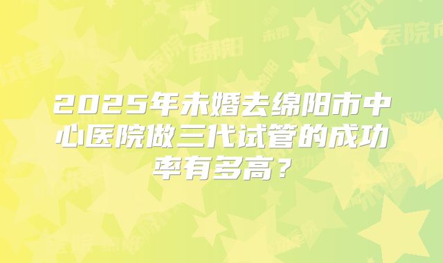 2025年未婚去绵阳市中心医院做三代试管的成功率有多高？