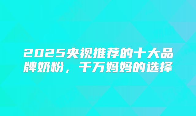 2025央视推荐的十大品牌奶粉，千万妈妈的选择