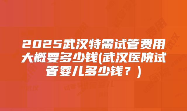 2025武汉特需试管费用大概要多少钱(武汉医院试管婴儿多少钱？)
