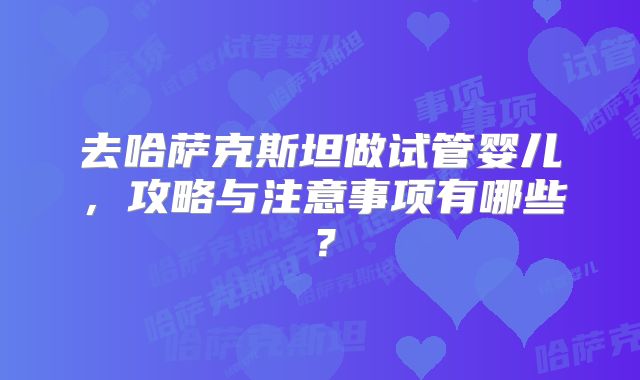 去哈萨克斯坦做试管婴儿,攻略与注意事项有哪些?